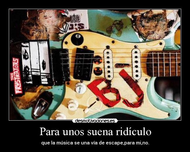Para unos suena ridículo - que la música se una vía de escape,para mi,no.