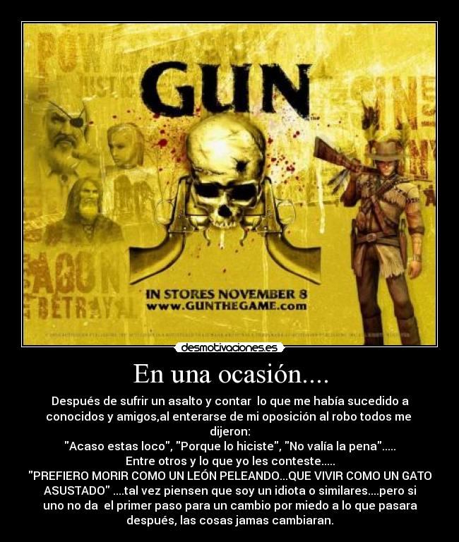 En una ocasión.... - Después de sufrir un asalto y contar lo que me había sucedido a
conocidos y amigos,al enterarse de mi oposición al robo todos me
dijeron:
Acaso estas loco, Porque lo hiciste, No valía la pena.....
Entre otros y lo que yo les conteste.....
PREFIERO MORIR COMO UN LEÓN PELEANDO...QUE VIVIR COMO UN GATO
ASUSTADO ....tal vez piensen que soy un idiota o similares....pero si
uno no da el primer paso para un cambio por miedo a lo que pasara
después, las cosas jamas cambiaran.