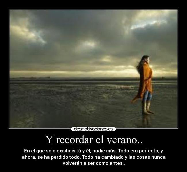 Y recordar el verano.. - En el que solo existiais tú y él, nadie más. Todo era perfecto, y
ahora, se ha perdido todo. Todo ha cambiado y las cosas nunca
volverán a ser como antes..