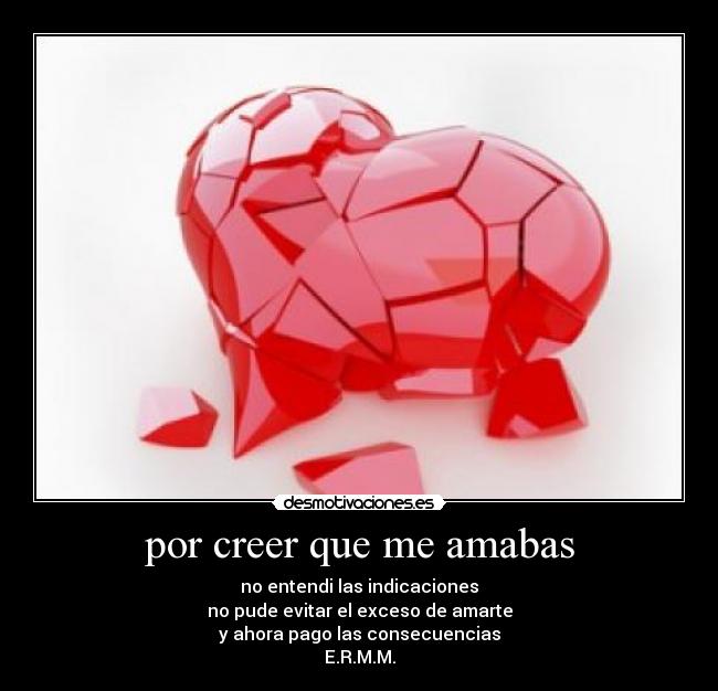 por creer que me amabas - no entendi las indicaciones
no pude evitar el exceso de amarte
y ahora pago las consecuencias
E.R.M.M.