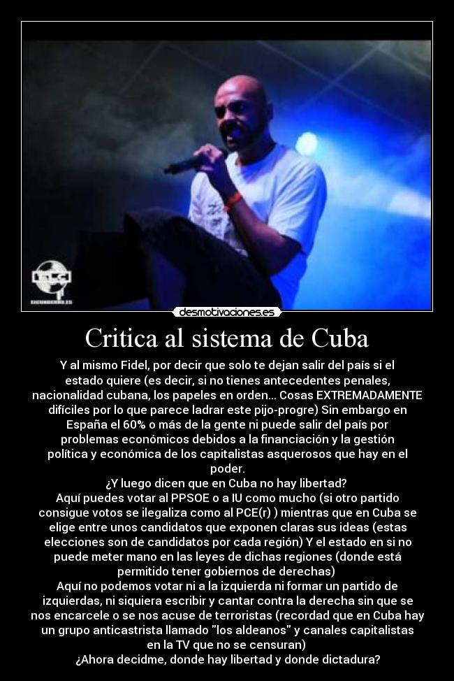 Critica al sistema de Cuba - Y al mismo Fidel, por decir que solo te dejan salir del país si el
estado quiere (es decir, si no tienes antecedentes penales,
nacionalidad cubana, los papeles en orden... Cosas EXTREMADAMENTE
difíciles por lo que parece ladrar este pijo-progre) Sin embargo en
España el 60% o más de la gente ni puede salir del país por
problemas económicos debidos a la financiación y la gestión
política y económica de los capitalistas asquerosos que hay en el
poder.
¿Y luego dicen que en Cuba no hay libertad? 
Aquí puedes votar al PPSOE o a IU como mucho (si otro partido
consigue votos se ilegaliza como al PCE(r) ) mientras que en Cuba se
elige entre unos candidatos que exponen claras sus ideas (estas
elecciones son de candidatos por cada región) Y el estado en si no
puede meter mano en las leyes de dichas regiones (donde está
permitido tener gobiernos de derechas) 
Aquí no podemos votar ni a la izquierda ni formar un partido de
izquierdas, ni siquiera escribir y cantar contra la derecha sin que se
nos encarcele o se nos acuse de terroristas (recordad que en Cuba hay
un grupo anticastrista llamado los aldeanos y canales capitalistas
en la TV que no se censuran) 
¿Ahora decidme, donde hay libertad y donde dictadura?