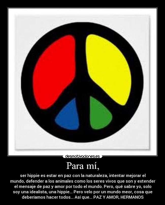 Para mí, - ser hippie es estar en paz con la naturaleza, intentar mejorar el
mundo, defender a los animales como los seres vivos que son y extender
el mensaje de paz y amor por todo el mundo. Pero, qué sabre yo, solo
soy una idealista, una hippie... Pero velo por un mundo meor, cosa que
deberíamos hacer todos... Así que... PAZ Y AMOR, HERMANOS