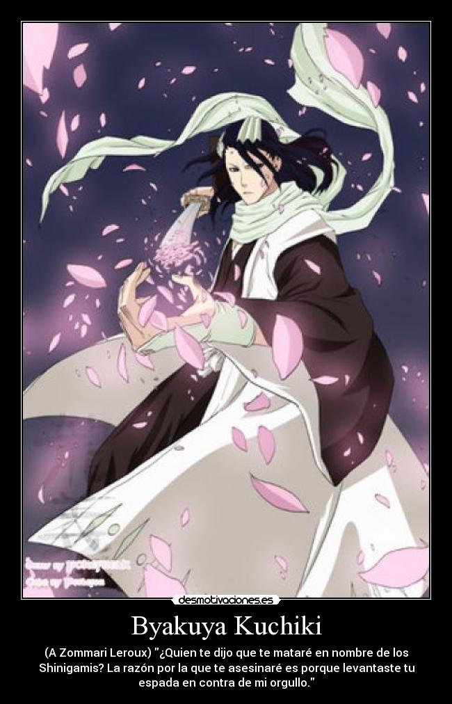 Byakuya Kuchiki - (A Zommari Leroux) ¿Quien te dijo que te mataré en nombre de los
Shinigamis? La razón por la que te asesinaré es porque levantaste tu
espada en contra de mi orgullo.