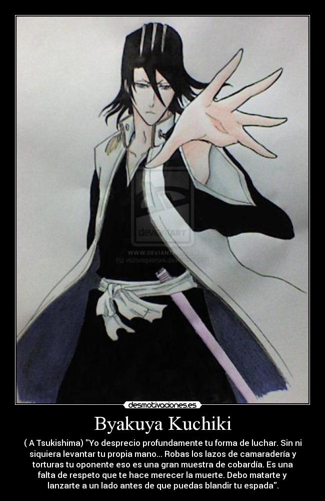 Byakuya Kuchiki - ( A Tsukishima) Yo desprecio profundamente tu forma de luchar. Sin ni
siquiera levantar tu propia mano... Robas los lazos de camaradería y
torturas tu oponente eso es una gran muestra de cobardía. Es una
falta de respeto que te hace merecer la muerte. Debo matarte y
lanzarte a un lado antes de que puedas blandir tu espada.
