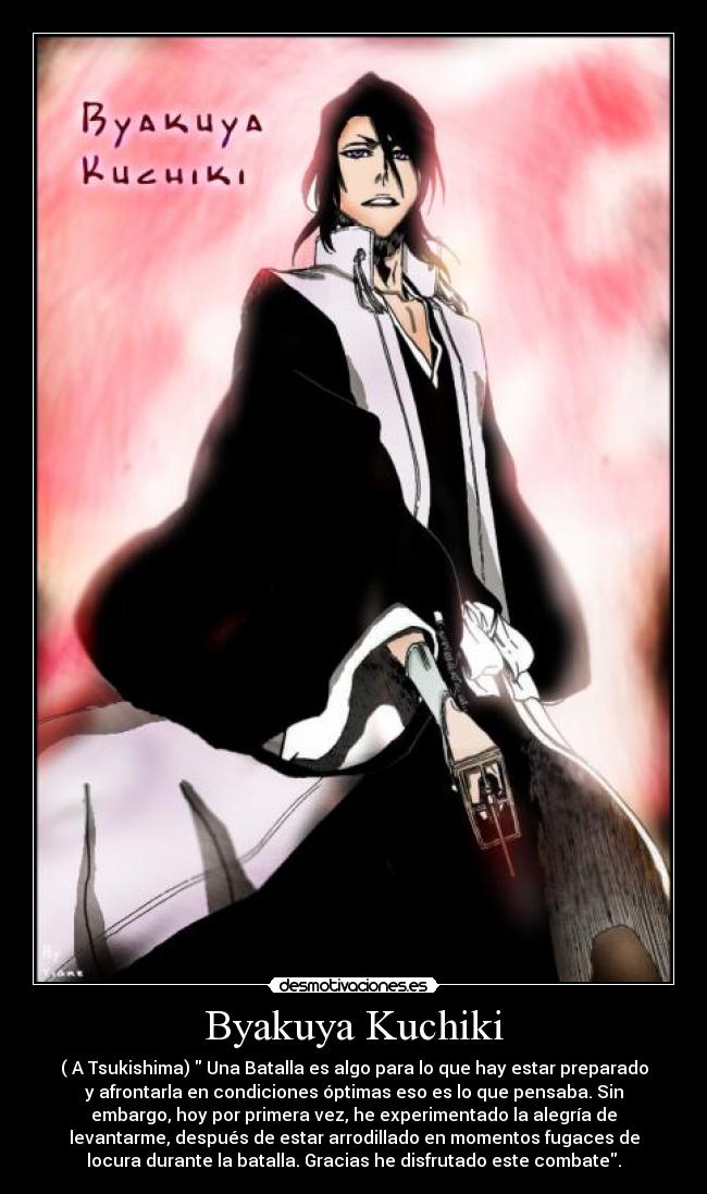 Byakuya Kuchiki - ( A Tsukishima) Una Batalla es algo para lo que hay estar preparado
y afrontarla en condiciones óptimas eso es lo que pensaba. Sin
embargo, hoy por primera vez, he experimentado la alegría de
levantarme, después de estar arrodillado en momentos fugaces de
locura durante la batalla. Gracias he disfrutado este combate.