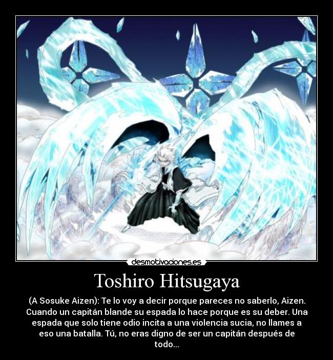 Toshiro Hitsugaya - (A Sosuke Aizen): Te lo voy a decir porque pareces no saberlo, Aizen.
Cuando un capitán blande su espada lo hace porque es su deber. Una
espada que solo tiene odio incita a una violencia sucia, no llames a
eso una batalla. Tú, no eras digno de ser un capitán después de
todo...