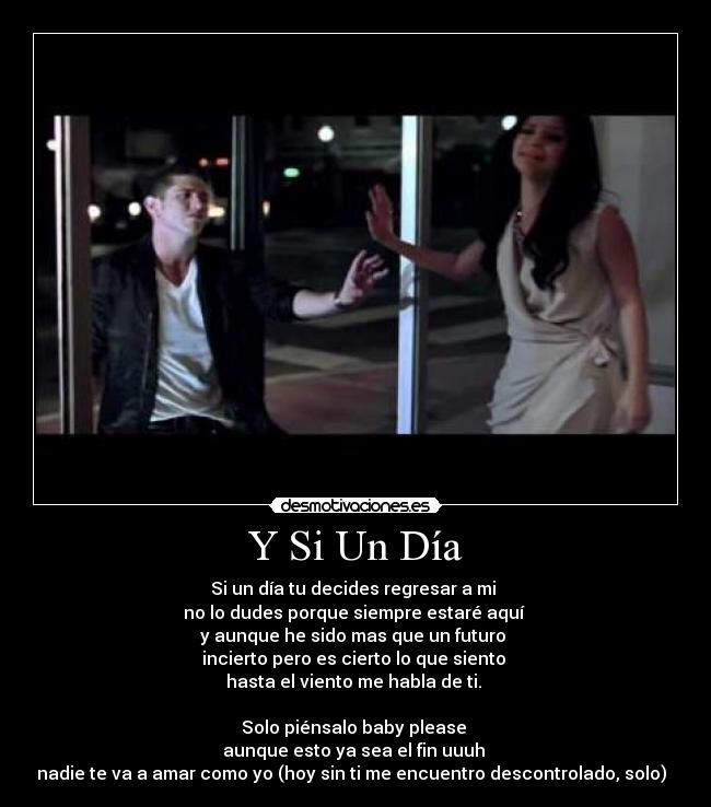 Y Si Un Día - Si un día tu decides regresar a mi 
no lo dudes porque siempre estaré aquí 
y aunque he sido mas que un futuro 
incierto pero es cierto lo que siento 
hasta el viento me habla de ti. 

Solo piénsalo baby please 
aunque esto ya sea el fin uuuh 
nadie te va a amar como yo (hoy sin ti me encuentro descontrolado, solo)♫♫♫
