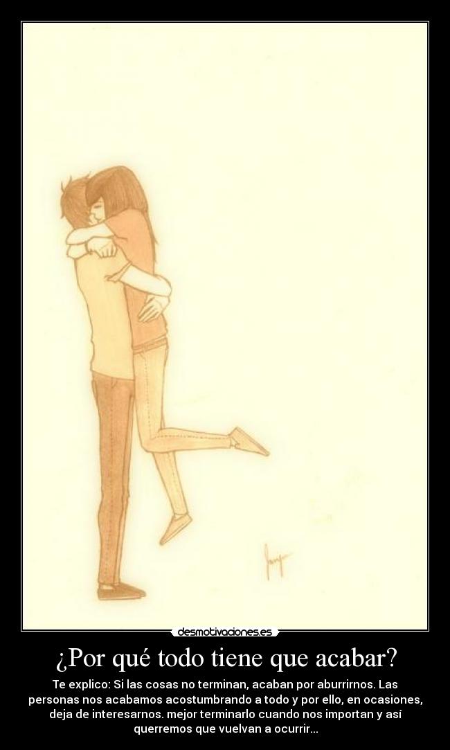 ¿Por qué todo tiene que acabar? - Te explico: Si las cosas no terminan, acaban por aburrirnos. Las
personas nos acabamos acostumbrando a todo y por ello, en ocasiones,
deja de interesarnos. mejor terminarlo cuando nos importan y así
querremos que vuelvan a ocurrir...