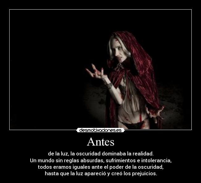 Antes - de la luz, la oscuridad dominaba la realidad.
Un mundo sin reglas absurdas, sufrimientos e intolerancia,
todos eramos iguales ante el poder de la oscuridad,
hasta que la luz apareció y creó los prejuicios.