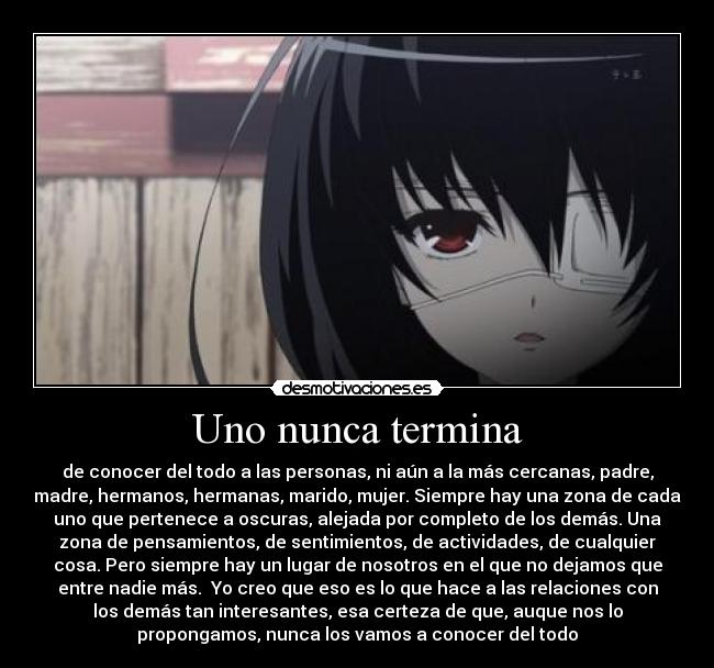 Uno nunca termina - de conocer del todo a las personas, ni aún a la más cercanas, padre,
madre, hermanos, hermanas, marido, mujer. Siempre hay una zona de cada
uno que pertenece a oscuras, alejada por completo de los demás. Una
zona de pensamientos, de sentimientos, de actividades, de cualquier
cosa. Pero siempre hay un lugar de nosotros en el que no dejamos que
entre nadie más.  Yo creo que eso es lo que hace a las relaciones con
los demás tan interesantes, esa certeza de que, auque nos lo
propongamos, nunca los vamos a conocer del todo