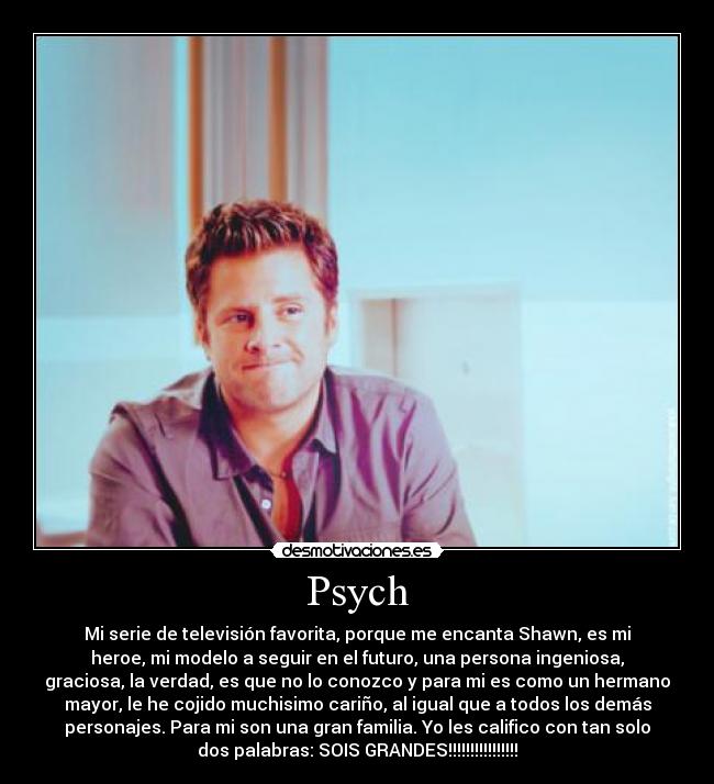 Psych - Mi serie de televisión favorita, porque me encanta Shawn, es mi
heroe, mi modelo a seguir en el futuro, una persona ingeniosa,
graciosa, la verdad, es que no lo conozco y para mi es como un hermano
mayor, le he cojido muchisimo cariño, al igual que a todos los demás
personajes. Para mi son una gran familia. Yo les califico con tan solo
dos palabras: SOIS GRANDES!!!!!!!!!!!!!!!!