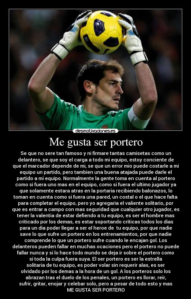 Me gusta ser portero - Se que no sere tan famoso y ni firmare tantas camisetas como un
delantero, se que soy el carga a todo mi equipo, estoy conciente de
que el marcador depende de mi, se que un error mio puede costarle a mi
equipo un partido, pero tambien una buena atajada puede darle el
partido a mi equipo. Normalmente la gente toma en cuenta al portero
como si fuera uno mas en el equipo, como si fuera el ultimo jugador ya
que solamente estara atras en la portaria recibiendo balonazos, lo
toman en cuenta como si fuera una pared, un costal o el que hace falta
para completar el equipo, pero yo agregaria el valiente solitario, por
que es entrar a campo con mas seguridad que cualquier otro jugador, es
tener la valentia de estar defiendo a tu equipo, es ser el hombre mas
criticado por los demas, es estar soportando criticas todos los dias
para un dia poder llegar a ser el heroe de  tu equipo, por que nadie
save lo que sufre un portero en los entrenamientos, por que nadie
comprende lo que un portero sufre cuando le encajan gol. Los
delanteros pueden fallar en muchas ocaciones pero el portero no puede
fallar nunca y si lo hace todo mundo se deja ir sobre el portero como
si toda la culpa fuera suya. El ser portero es ser la estrella
solitaria de tu equipo, es poder volar sin requerir alas, es ser
olvidado por los demas a la hora de un gol. A los porteros solo los
abrazan tras el duelo de los penales, un portero es llorar, reir,
sufrir, gritar, enojar y celebar solo, pero a pesar de todo esto y mas
ME GUSTA SER PORTERO