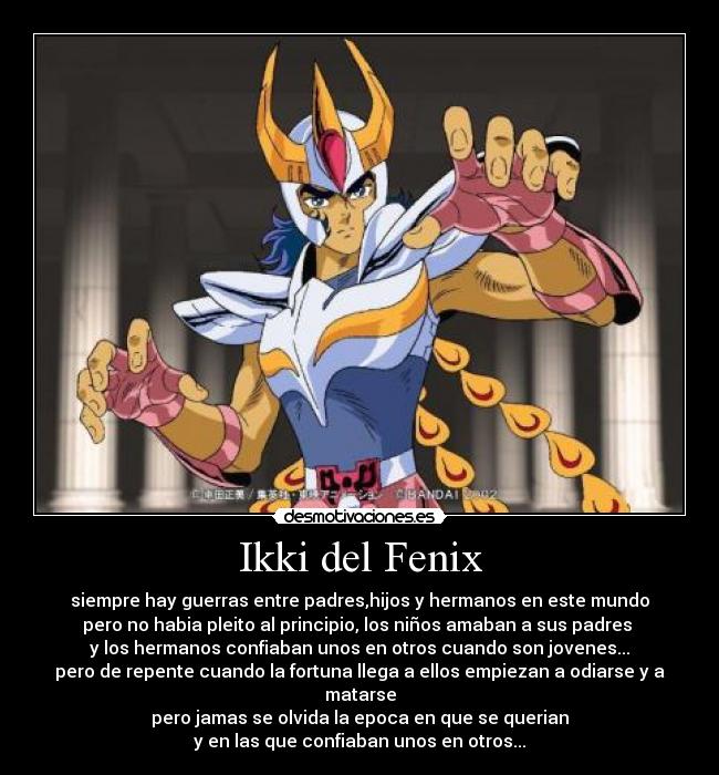 Ikki del Fenix - siempre hay guerras entre padres,hijos y hermanos en este mundo
pero no habia pleito al principio, los niños amaban a sus padres 
y los hermanos confiaban unos en otros cuando son jovenes...
pero de repente cuando la fortuna llega a ellos empiezan a odiarse y a matarse
pero jamas se olvida la epoca en que se querian
y en las que confiaban unos en otros...