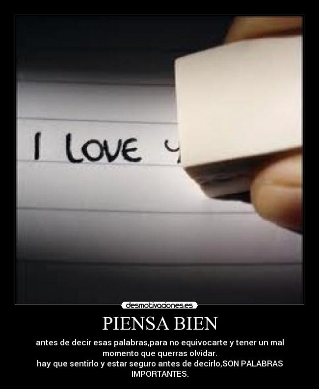PIENSA BIEN - antes de decir esas palabras,para no equivocarte y tener un mal
momento que querras olvidar.
hay que sentirlo y estar seguro antes de decirlo,SON PALABRAS
IMPORTANTES.