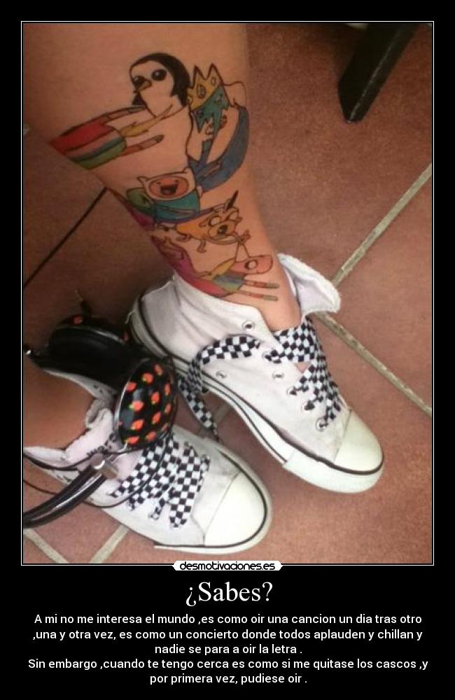 ¿Sabes? - A mi no me interesa el mundo ,es como oir una cancion un dia tras otro
,una y otra vez, es como un concierto donde todos aplauden y chillan y
nadie se para a oir la letra .
Sin embargo ,cuando te tengo cerca es como si me quitase los cascos ,y
por primera vez, pudiese oir .