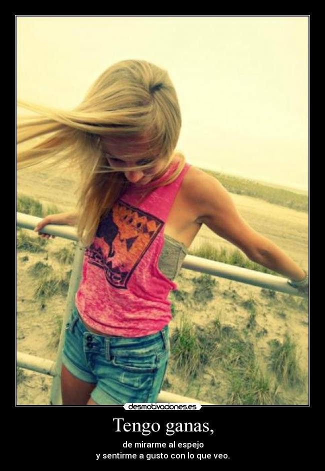 Tengo ganas, - de mirarme al espejo
y sentirme a gusto con lo que veo.
