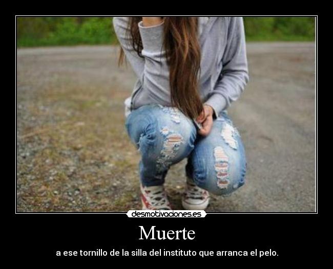 Muerte - a ese tornillo de la silla del instituto que arranca el pelo.