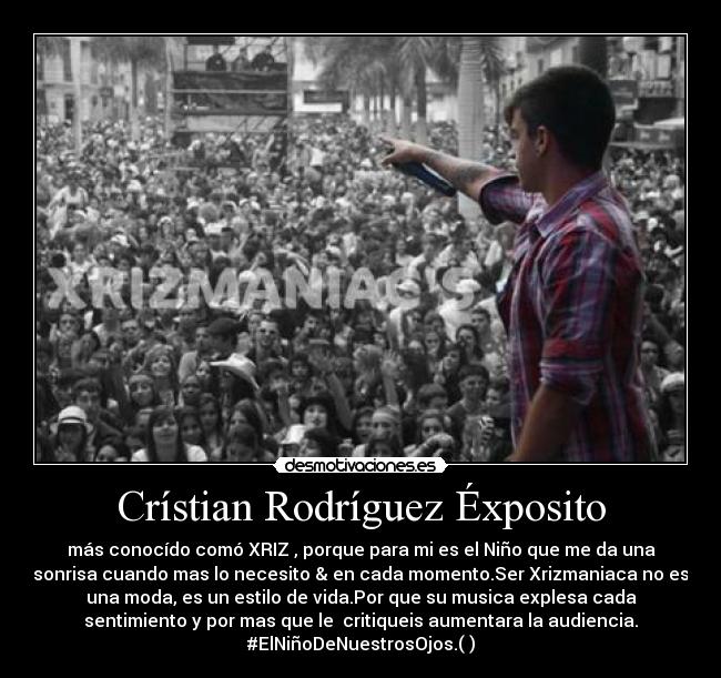 Crístian Rodríguez Éxposito - más conocído comó XRIZ , porque para mi es el Niño que me da una
sonrisa cuando mas lo necesito & en cada momento.Ser Xrizmaniaca no es
una moda, es un estilo de vida.Por que su musica explesa cada
sentimiento y por mas que le critiqueis aumentara la audiencia.
#ElNiñoDeNuestrosOjos.(♥)