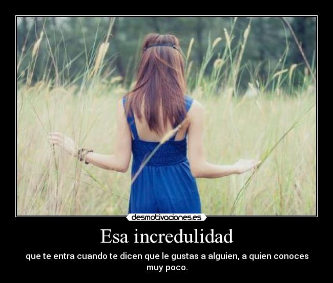 Esa incredulidad - que te entra cuando te dicen que le gustas a alguien, a quien conoces muy poco.