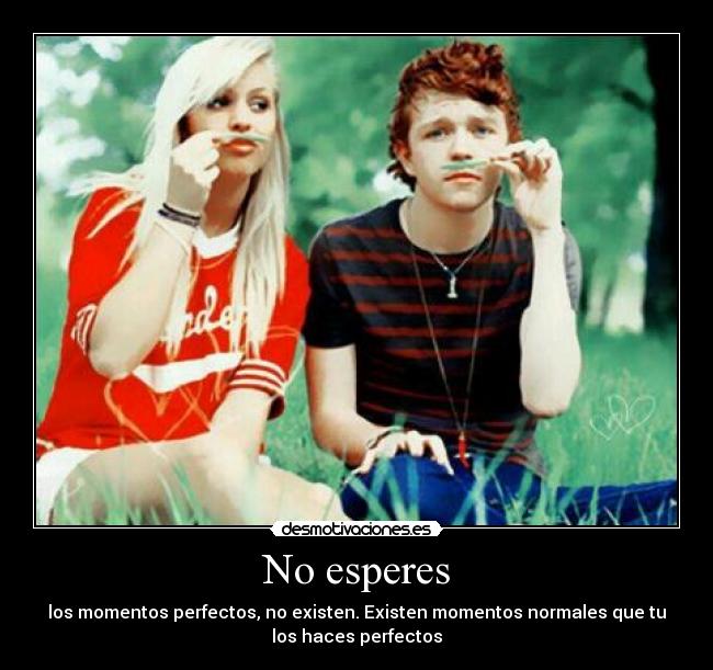 No esperes - los momentos perfectos, no existen. Existen momentos normales que tu
los haces perfectos