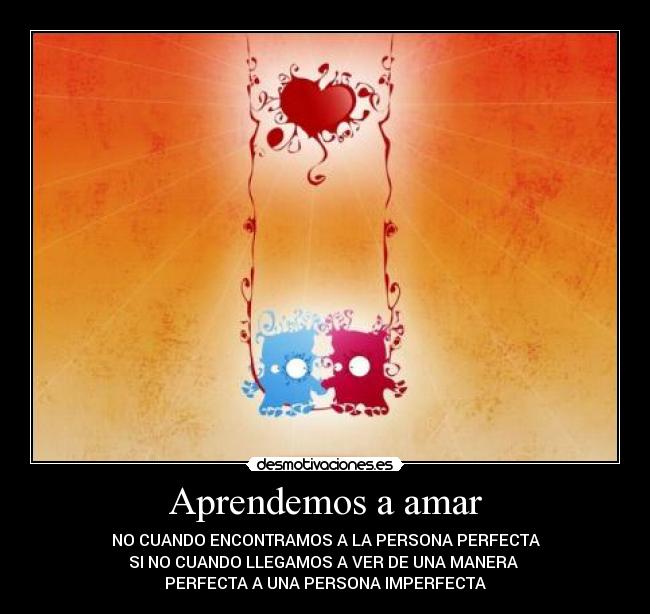 Aprendemos a amar - NO CUANDO ENCONTRAMOS A LA PERSONA PERFECTA
SI NO CUANDO LLEGAMOS A VER DE UNA MANERA 
PERFECTA A UNA PERSONA IMPERFECTA