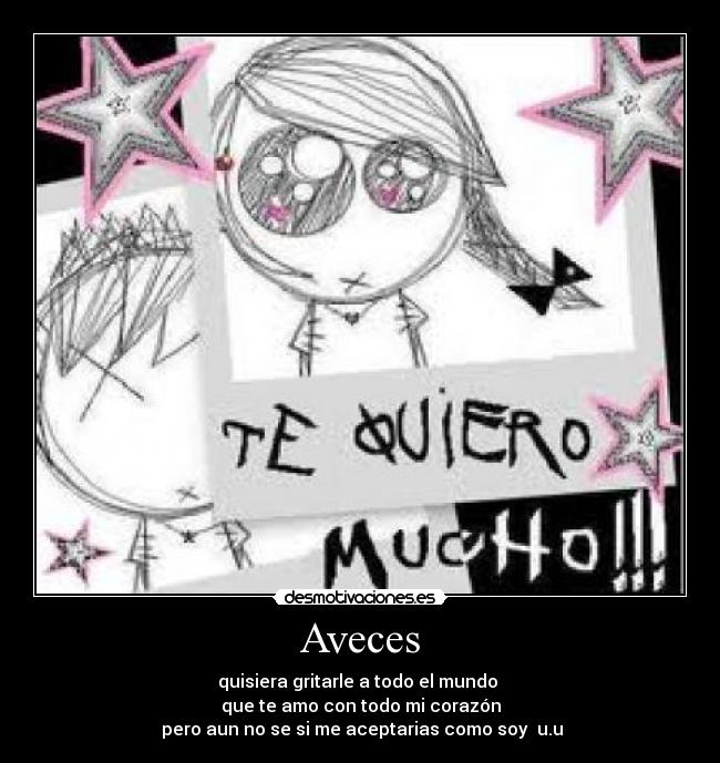 Aveces - quisiera gritarle a todo el mundo
que te amo con todo mi corazón
pero aun no se si me aceptarias como soy u.u