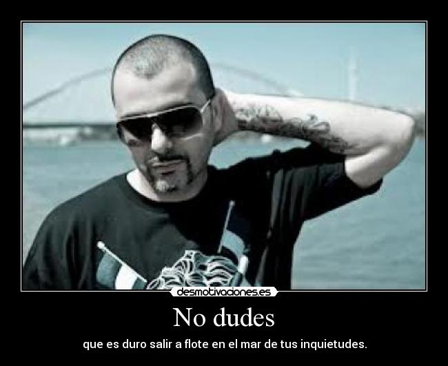 No dudes - que es duro salir a flote en el mar de tus inquietudes.