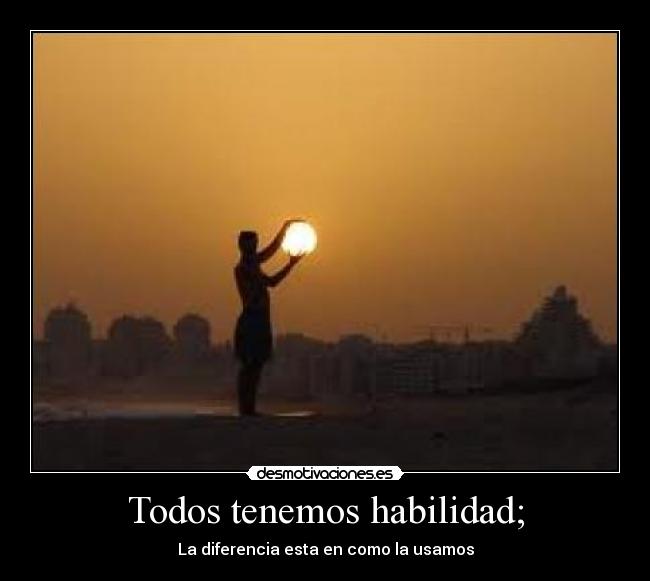 Todos tenemos habilidad; - La diferencia esta en como la usamos