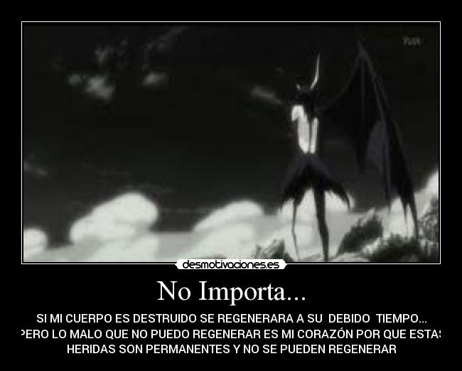 No Importa... - SI MI CUERPO ES DESTRUIDO SE REGENERARA A SU DEBIDO TIEMPO...
PERO LO MALO QUE NO PUEDO REGENERAR ES MI CORAZÓN POR QUE ESTAS
HERIDAS SON PERMANENTES Y NO SE PUEDEN REGENERAR