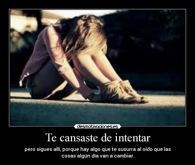 Te cansaste de intentar - pero sigues allí, porque hay algo que te susurra al oído que las
cosas algún día van a cambiar.