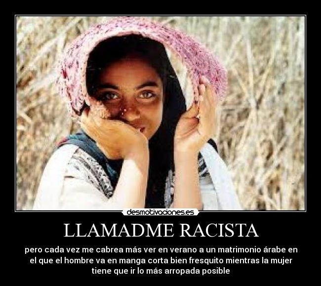 LLAMADME RACISTA - pero cada vez me cabrea más ver en verano a un matrimonio árabe en
el que el hombre va en manga corta bien fresquito mientras la mujer
tiene que ir lo más arropada posible