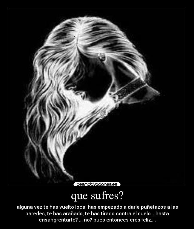 que sufres? - alguna vez te has vuelto loca, has empezado a darle puñetazos a las
paredes, te has arañado, te has tirado contra el suelo... hasta
ensangrentarte? ... no? pues entonces eres felíz....