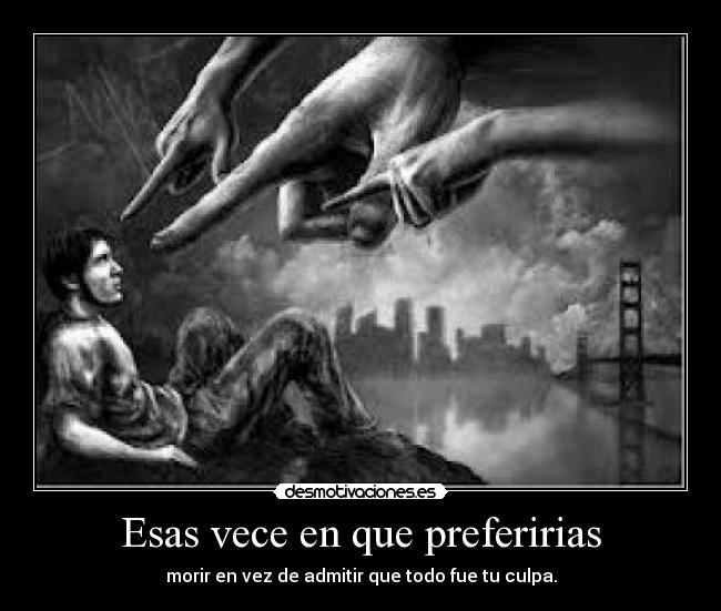 Esas vece en que preferirias - morir en vez de admitir que todo fue tu culpa.