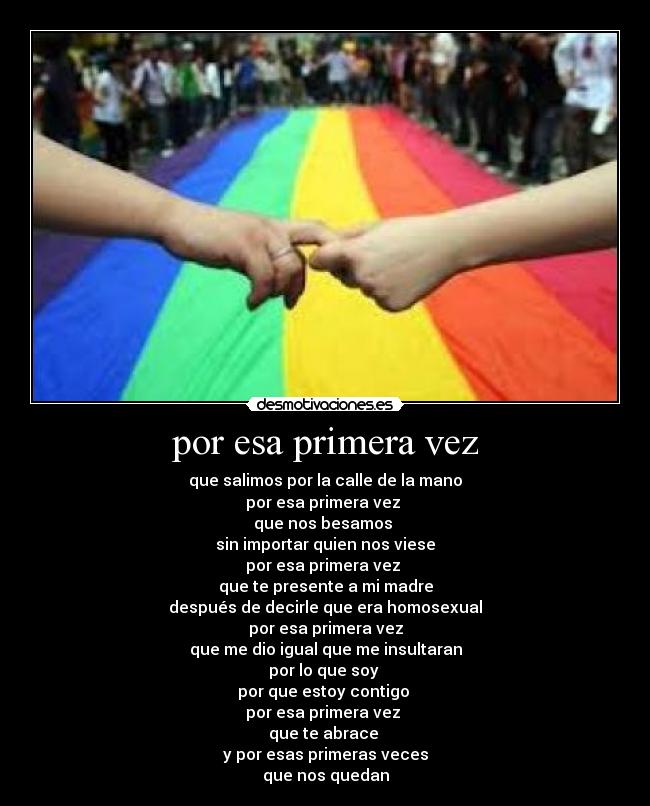 por esa primera vez - que salimos por la calle de la mano
por esa primera vez
que nos besamos
sin importar quien nos viese
por esa primera vez
que te presente a mi madre
después de decirle que era homosexual
por esa primera vez
que me dio igual que me insultaran
por lo que soy
por que estoy contigo
por esa primera vez
que te abrace
y por esas primeras veces
que nos quedan
