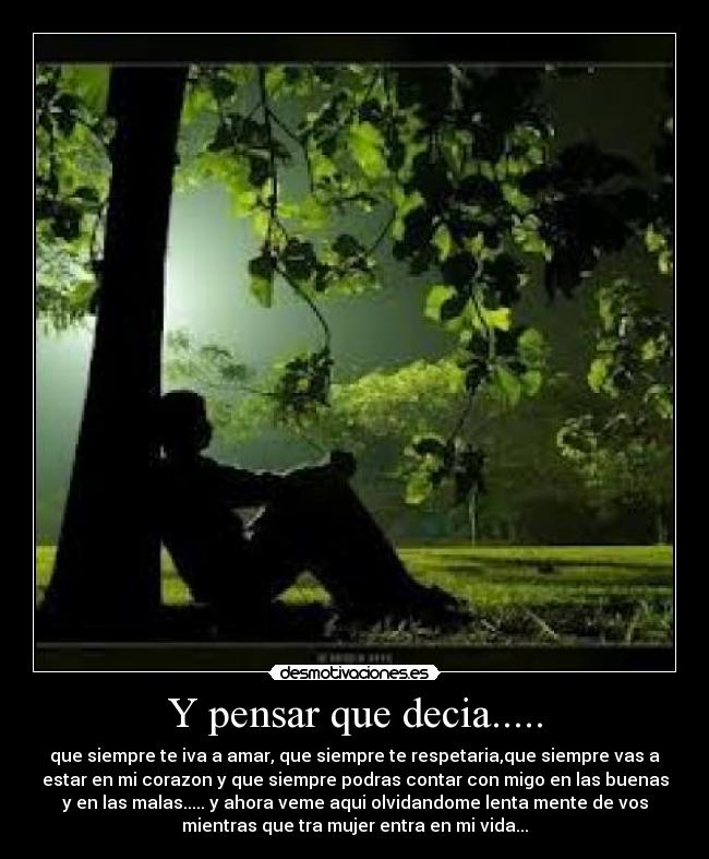 Y pensar que decia..... - que siempre te iva a amar, que siempre te respetaria,que siempre vas a
estar en mi corazon y que siempre podras contar con migo en las buenas
y en las malas..... y ahora veme aqui olvidandome lenta mente de vos
mientras que tra mujer entra en mi vida...