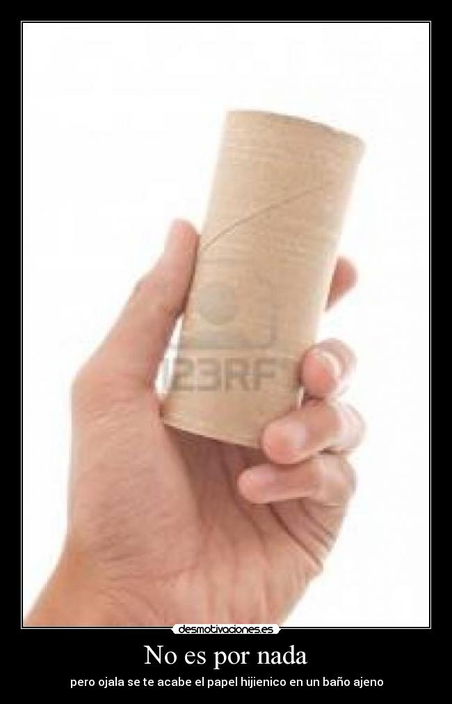 No es por nada - pero ojala se te acabe el papel hijienico en un baño ajeno