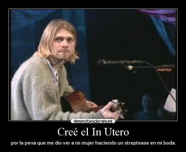 Creé el In Utero - por la pena que me dio ver a mi mujer haciendo un streptease en mi boda.