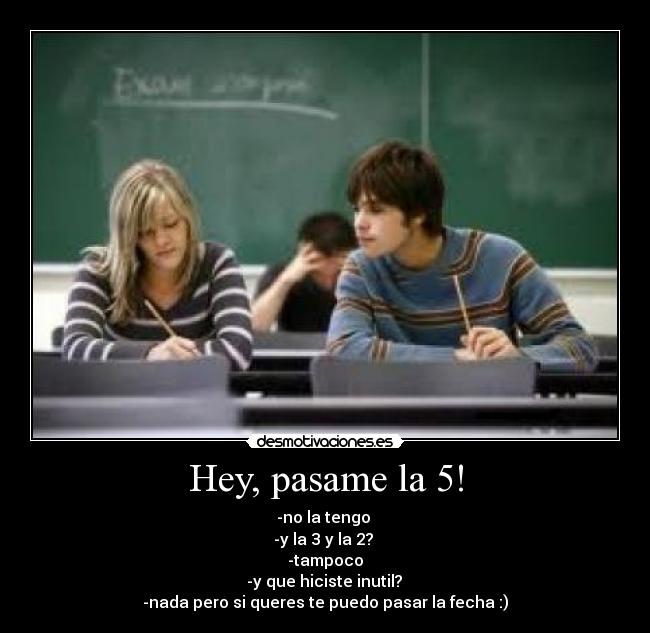 Hey, pasame la 5! - -no la tengo 
-y la 3 y la 2? 
-tampoco
 -y que hiciste inutil? 
-nada pero si queres te puedo pasar la fecha :)