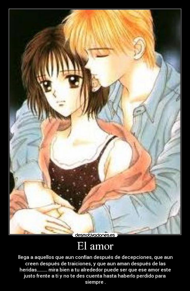 El amor - llega a aquellos que aun confían después de decepciones, que aun
creen después de traiciones, y que aun aman después de las
heridas......... mira bien a tu alrededor puede ser que ese amor este
justo frente a ti y no te des cuenta hasta haberlo perdido para
siempre .