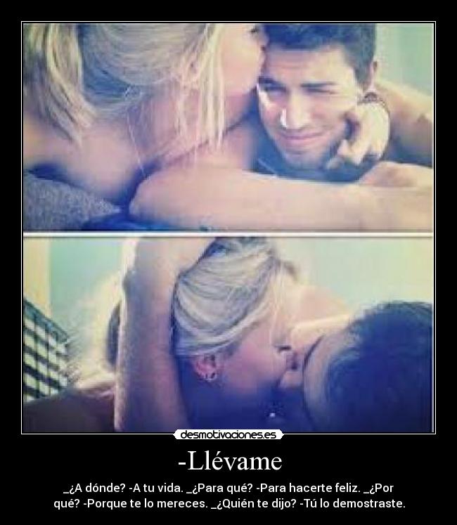 -Llévame - _¿A dónde? -A tu vida. _¿Para qué? -Para hacerte feliz. _¿Por
qué? -Porque te lo mereces. _¿Quién te dijo? -Tú lo demostraste.