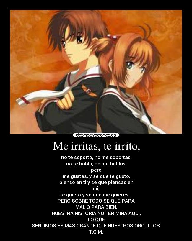 Me irritas, te irrito, - no te soporto, no me soportas,
no te hablo, no me hablas,
pero
me gustas, y se que te gusto,
pienso en ti y se que piensas en
mi,
te quiero y se que me quieres...
PERO SOBRE TODO SE QUE PARA
MAL O PARA BIEN,
NUESTRA HISTORIA NO TER MINA AQUI,
LO QUE
SENTIMOS ES MAS GRANDE QUE NUESTROS ORGULLOS.
T.Q.M.