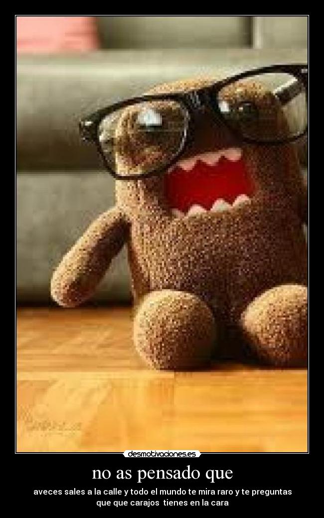 no as pensado que - aveces sales a la calle y todo el mundo te mira raro y te preguntas
que que carajos  tienes en la cara