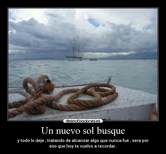 Un nuevo sol busque - y todo lo deje , tratando de alcanzar algo que nunca fué , sera por
eso que hoy te vuelvo a recordar .