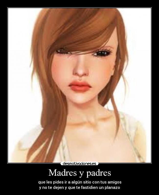 Madres y padres - que les pides ir a algún sitio con tus amigos
y no te dejen y que te fastidien un planazo