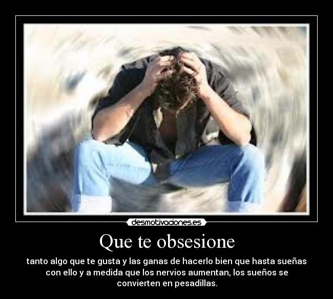 Que te obsesione - tanto algo que te gusta y las ganas de hacerlo bien que hasta sueñas
con ello y a medida que los nervios aumentan, los sueños se
convierten en pesadillas.