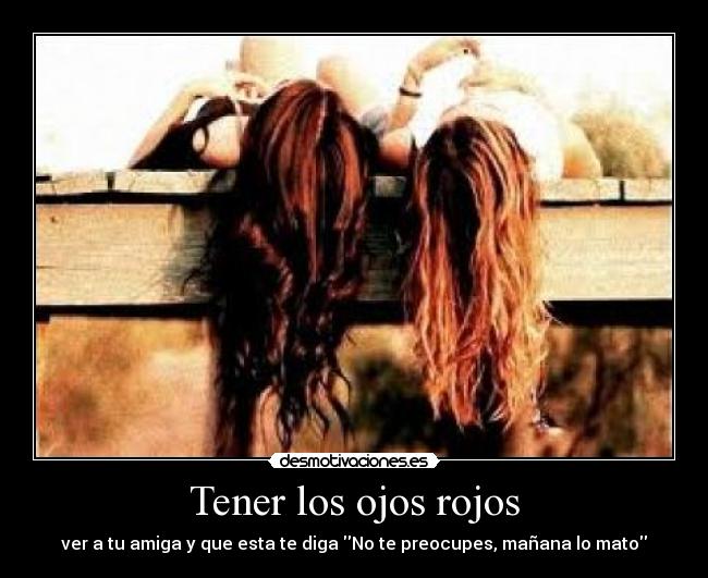 Tener los ojos rojos - ver a tu amiga y que esta te diga No te preocupes, mañana lo mato