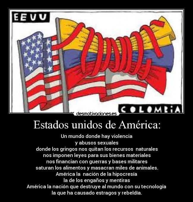 Estados unidos de América: - Un mundo donde hay violencia
y abusos sexuales
donde los gringos nos quitan los recursos naturales
nos imponen leyes para sus bienes materiales
nos financian con guerras y bases militares
saturan los alimentos y masacran miles de animales.
América la nación de la hipocresía
la de los engaños y mentiras
América la nación que destruye al mundo con su tecnología
la que ha causado estragos y rebeldía.