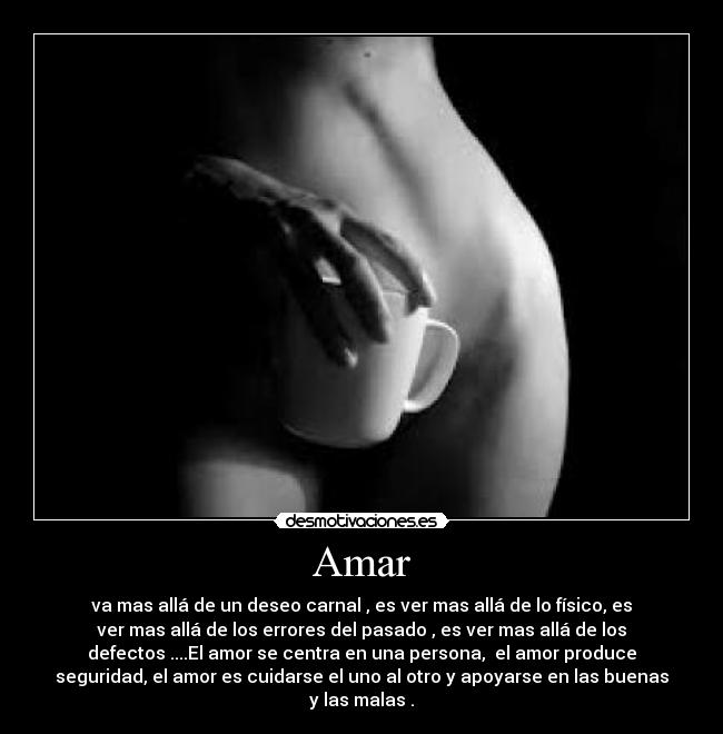 Amar - va mas allá de un deseo carnal , es ver mas allá de lo físico, es
ver mas allá de los errores del pasado , es ver mas allá de los
defectos ....El amor se centra en una persona,  el amor produce
seguridad, el amor es cuidarse el uno al otro y apoyarse en las buenas
y las malas .