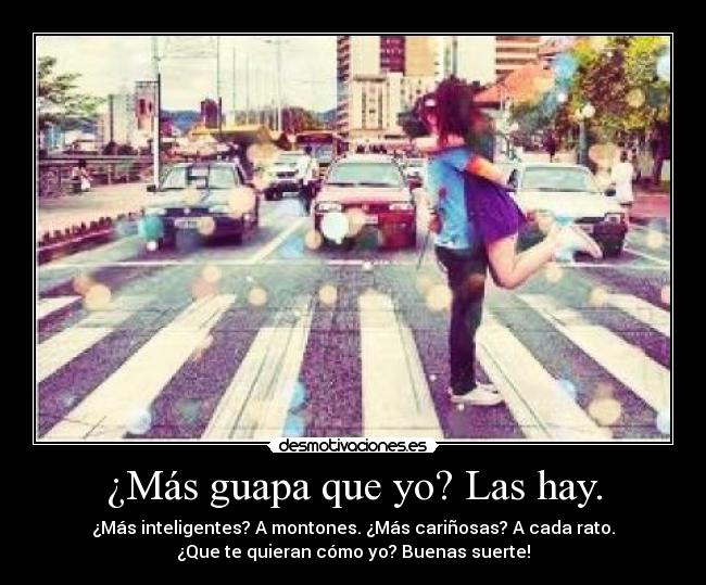 ¿Más guapa que yo? Las hay. - ¿Más inteligentes? A montones. ¿Más cariñosas? A cada rato.
¿Que te quieran cómo yo? Buenas suerte!