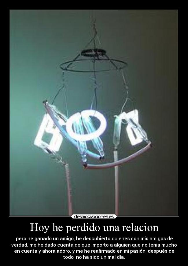 Hoy he perdido una relacion - pero he ganado un amigo, he descubierto quienes son mis amigos de
verdad, me he dado cuenta de que importo a alguien que no tenia mucho
en cuenta y ahora adoro, y me he reafirmado en mi pasión; después de
todo no ha sido un mal día.